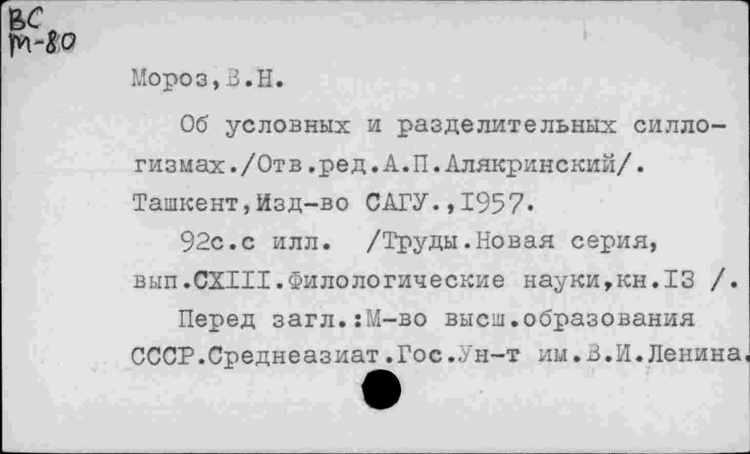 ﻿вс
Мороз,В.Н.
Об условных и разделительных силлогизмах. /Отв .ред.А.П.Алякринский/. Ташкент,Изд-во САГУ.,1957-
92с.с илл. /Труды.Новая серия, в ып.СХШ. Фило логические науки,кн.13 /.
Перед загл.:М-во высш.образования СССР.Среднеазиат.Гос.Ун-т им.В.И.Ленина